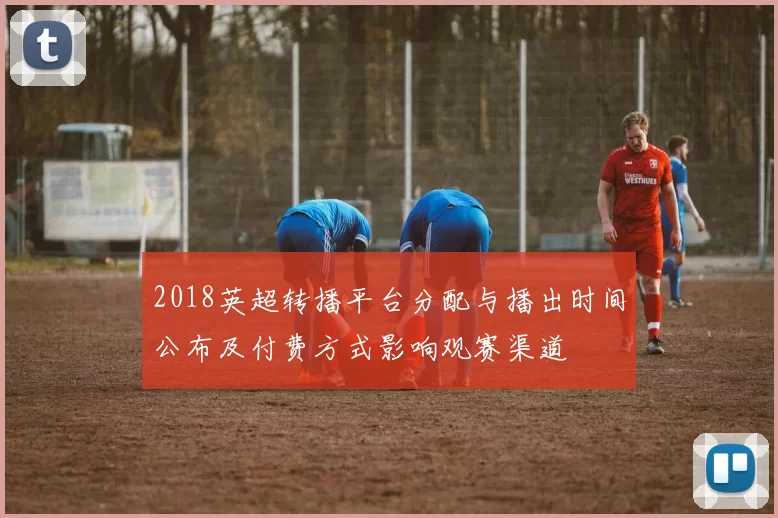 2018英超转播平台分配与播出时间公布及付费方式影响观赛渠道