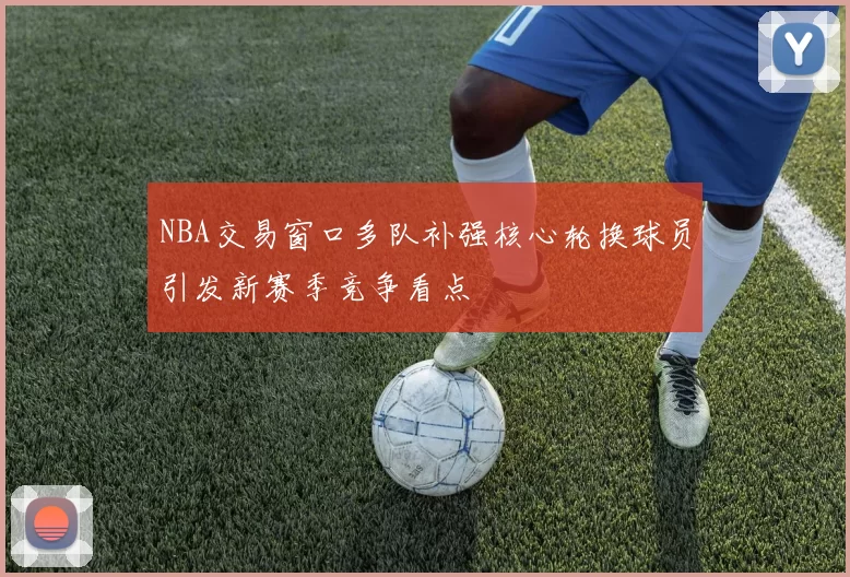 NBA交易窗口多队补强核心轮换球员引发新赛季竞争看点