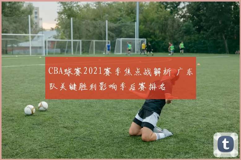 CBA球赛2021赛季焦点战解析 广东队关键胜利影响季后赛排名