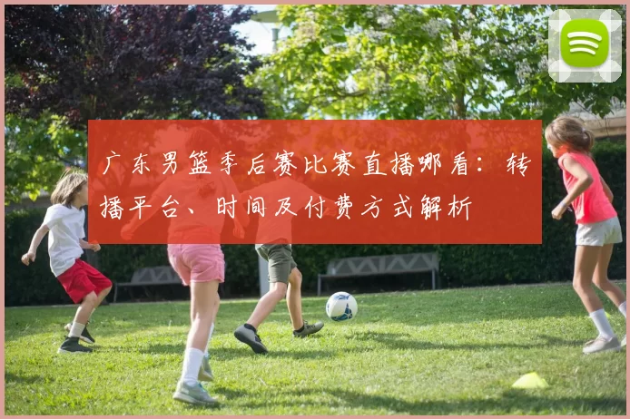 广东男篮季后赛比赛直播哪看:转播平台、时间及付费方式解析
