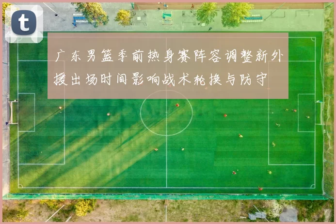 广东男篮季前热身赛阵容调整新外援出场时间影响战术轮换与防守