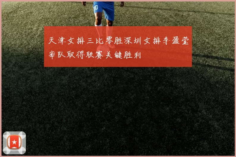 天津女排三比零胜深圳女排李盈莹率队取得联赛关键胜利