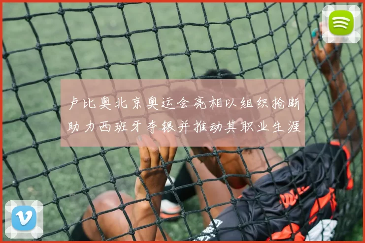卢比奥北京奥运会亮相以组织抢断助力西班牙夺银并推动其职业生涯转折