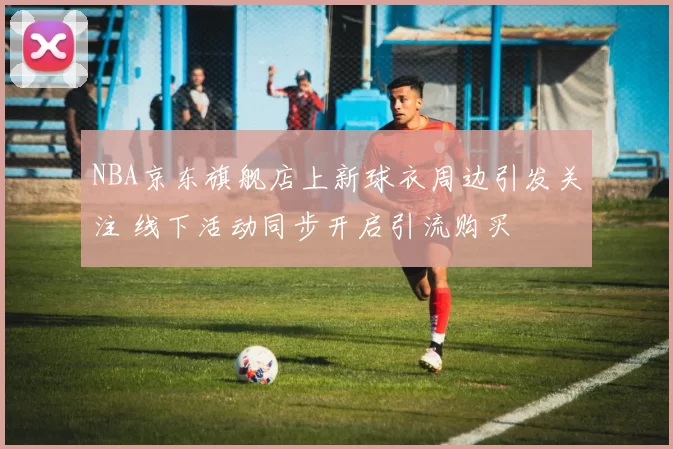 NBA京东旗舰店上新球衣周边引发关注 线下活动同步开启引流购买