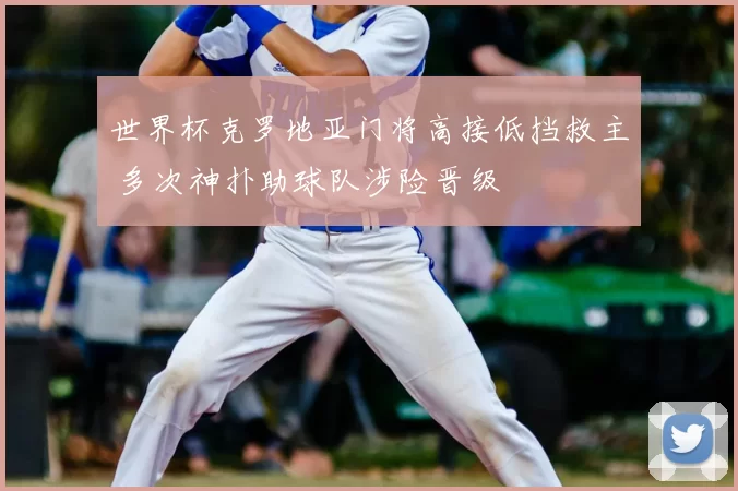 世界杯克罗地亚门将高接低挡救主 多次神扑助球队涉险晋级