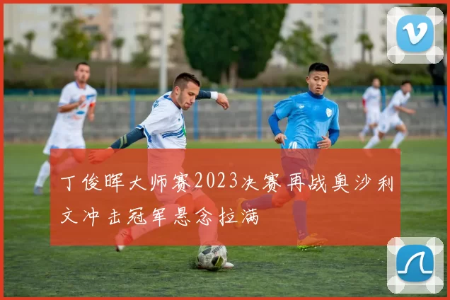 丁俊晖大师赛2023决赛再战奥沙利文冲击冠军悬念拉满