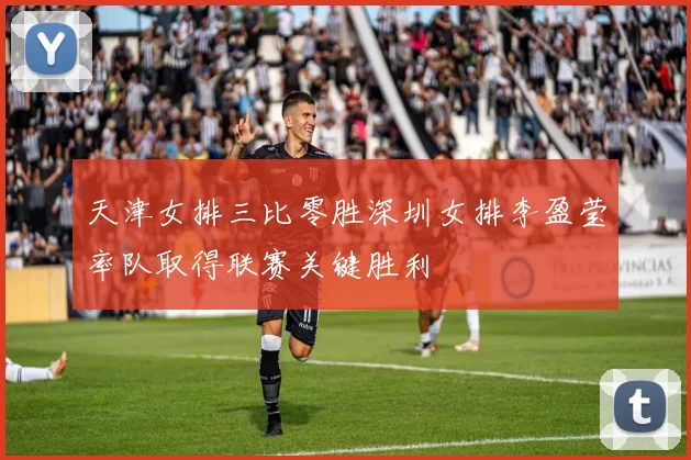 天津女排三比零胜深圳女排李盈莹率队取得联赛关键胜利