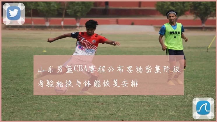 山东男篮CBA赛程公布客场密集阶段考验轮换与体能恢复安排
