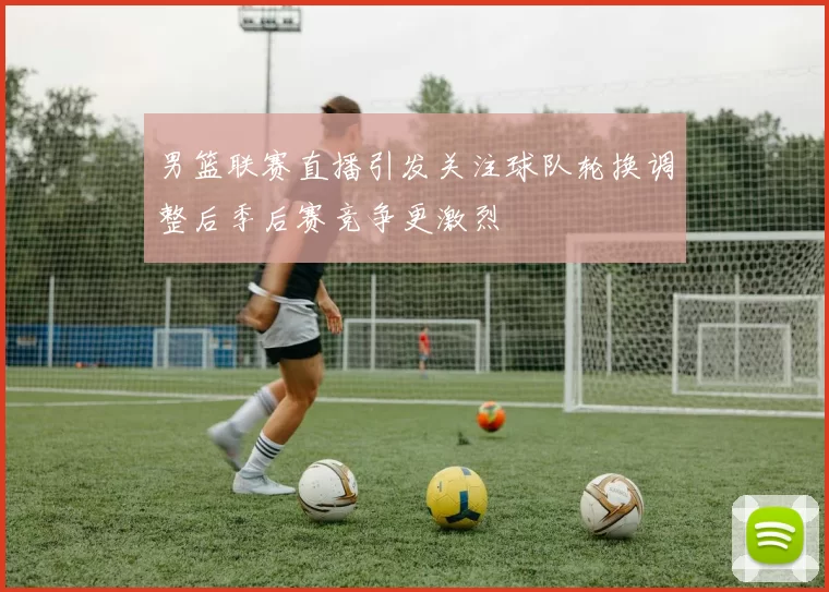 男篮联赛直播引发关注球队轮换调整后季后赛竞争更激烈