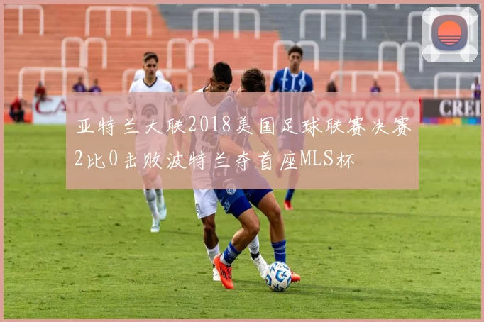 亚特兰大联2018美国足球联赛决赛2比0击败波特兰夺首座MLS杯