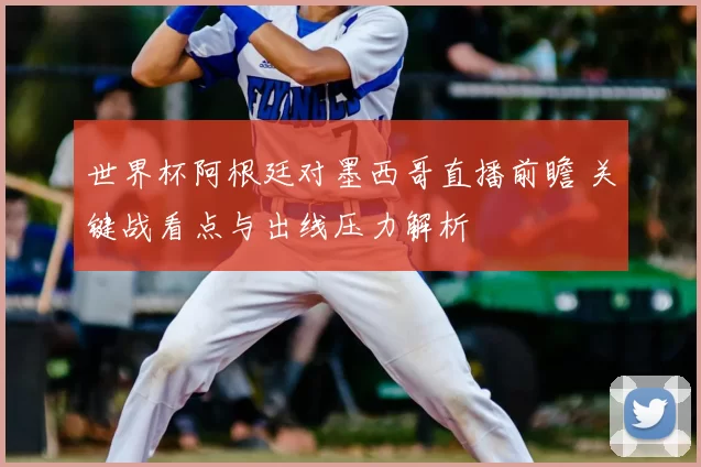 世界杯阿根廷对墨西哥直播前瞻 关键战看点与出线压力解析