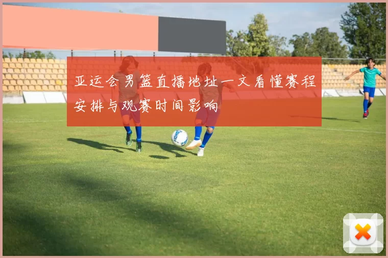 亚运会男篮直播地址一文看懂赛程安排与观赛时间影响