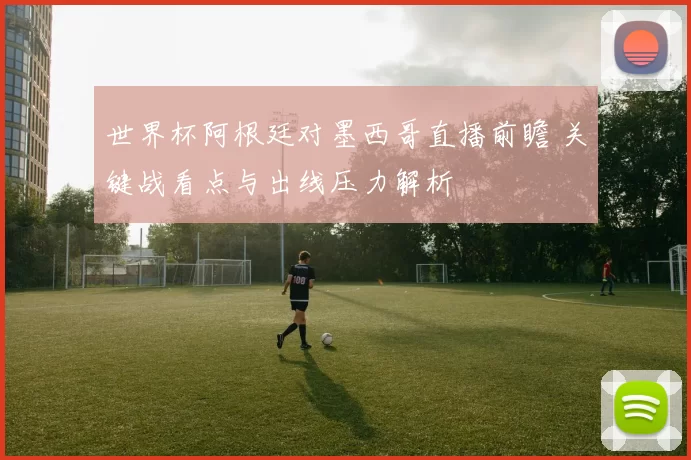 世界杯阿根廷对墨西哥直播前瞻 关键战看点与出线压力解析