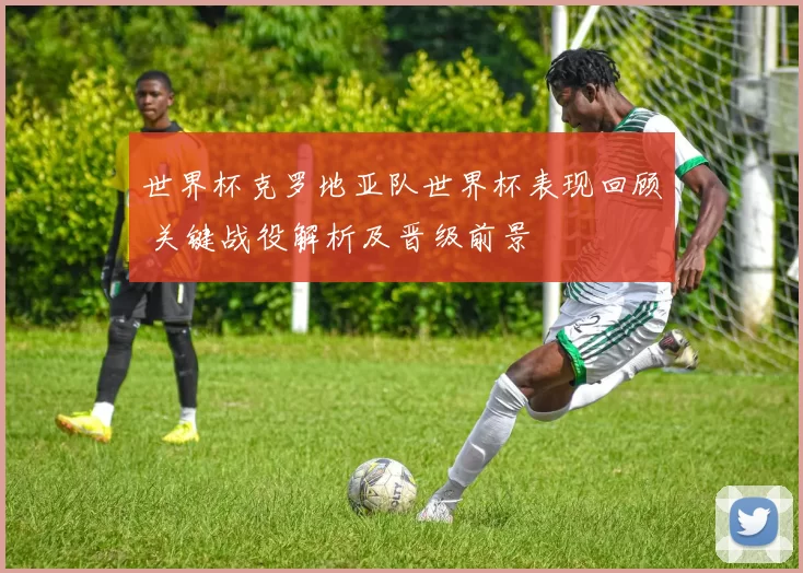 世界杯克罗地亚队世界杯表现回顾 关键战役解析及晋级前景