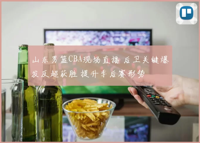 山东男篮CBA现场直播 后卫关键爆发反超获胜 提升季后赛形势