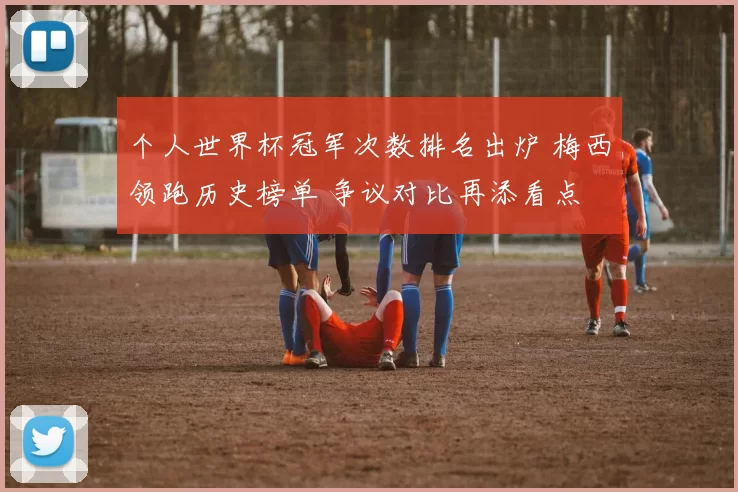 个人世界杯冠军次数排名出炉 梅西领跑历史榜单 争议对比再添看点
