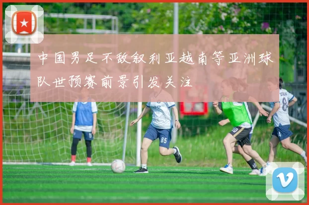 中国男足不敌叙利亚越南等亚洲球队世预赛前景引发关注