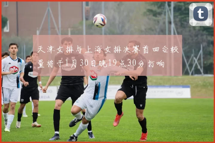 天津女排与上海女排决赛首回合较量将于1月30日晚19点30分打响