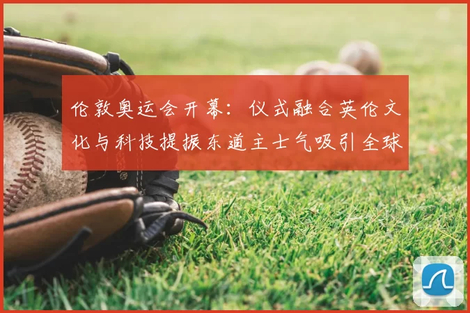 伦敦奥运会开幕：仪式融合英伦文化与科技提振东道主士气吸引全球关注