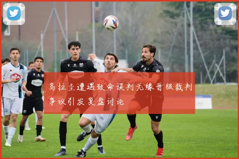 乌拉圭遭遇致命误判无缘晋级裁判争议引发复盘讨论