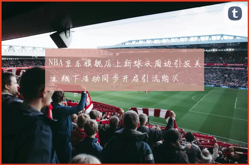NBA京东旗舰店上新球衣周边引发关注 线下活动同步开启引流购买