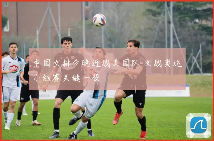 中国女排今晚迎战美国队 决战奥运小组赛关键一役