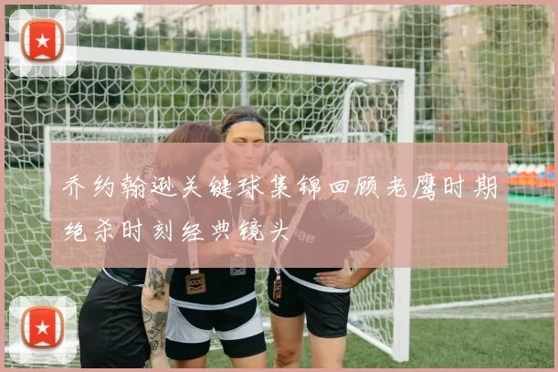 乔约翰逊关键球集锦回顾老鹰时期绝杀时刻经典镜头