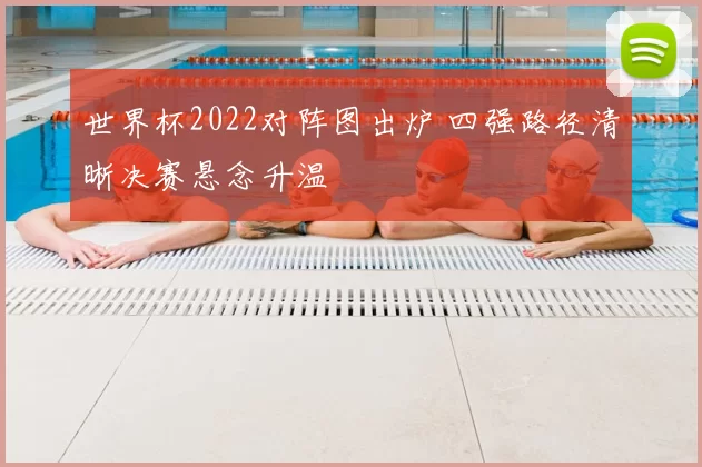 世界杯2022对阵图出炉 四强路径清晰决赛悬念升温