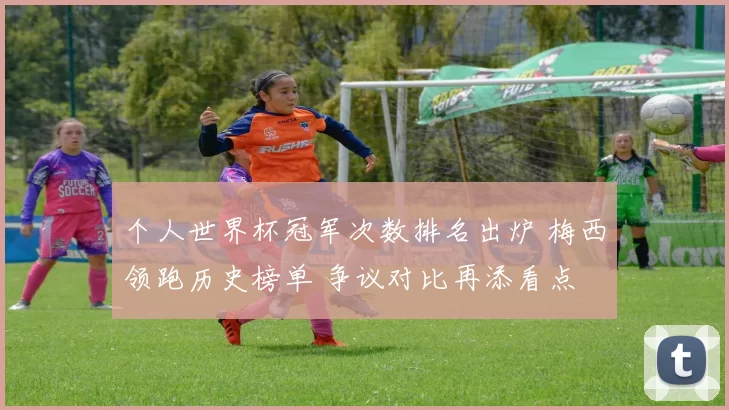 个人世界杯冠军次数排名出炉 梅西领跑历史榜单 争议对比再添看点