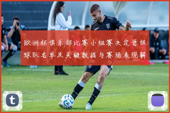 欧洲杯俱乐部比赛小组赛决定晋级球队名单及关键数据与赛场表现解读